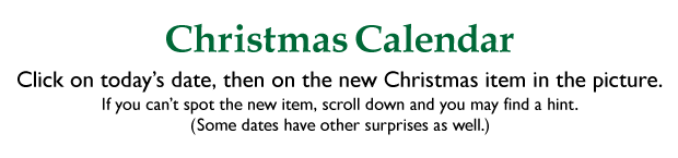 CHRISTMAS CALENDAR: Click on today's date, then on the new Christmas item in the picture. If you can't spot the new item, scroll down and you may find a hint. (Some dates have other surprises as well.)