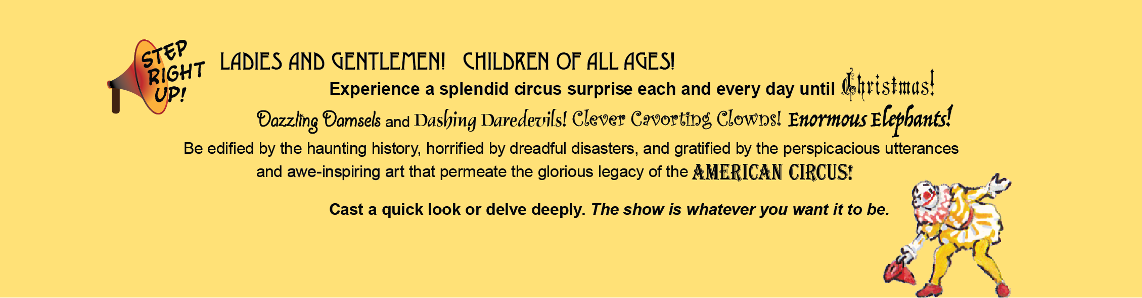 STEP RIGHT UP! Cast a quick look or delve deeply. The show is whatever you want it to be.