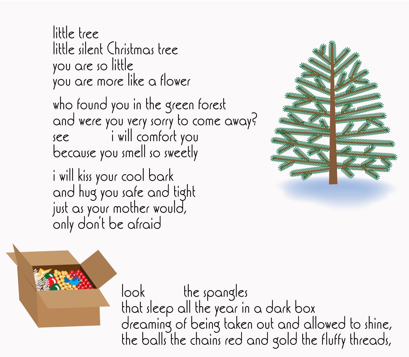 little tree/little silent Christmas tree/you are so little/you are more like a flower//who found you in the green forest/and were you very sorry to come away?/see        i will comfort you/because you smell so sweetly//i will kiss your cool bark/and hug you safe and tight/just as your mother would,/only don't be afraid//look      the spangles/that sleep all the year in a dark box/dreaming of being taken out and allowed to shine,/the balls the chains red and gold the fluffy threads,//with illustrations