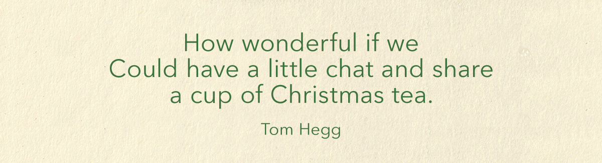 How wonderful if we could have a little chat and share a cup of Christmas tea. Tom Hegg